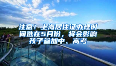 注意！上海居住證辦理時間選在5月份，將會影響孩子參加中、高考