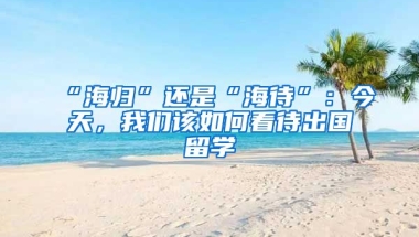 “海歸”還是“海待”：今天，我們?cè)撊绾慰创鰢?guó)留學(xué)