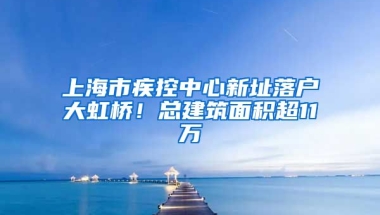 上海市疾控中心新址落戶大虹橋！總建筑面積超11萬(wàn)㎡