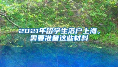 2021年留學(xué)生落戶上海，需要準(zhǔn)備這些材料