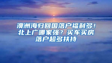 澳洲海歸回國(guó)落戶福利多！北上廣哪家強(qiáng)？買車買房落戶超多扶持