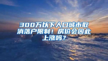 300萬以下人口城市取消落戶限制！房價會因此上漲嗎？