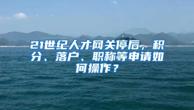 21世紀人才網關停后，積分、落戶、職稱等申請如何操作？