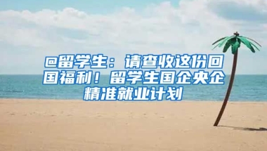 @留學(xué)生：請(qǐng)查收這份回國(guó)福利！留學(xué)生國(guó)企央企精準(zhǔn)就業(yè)計(jì)劃