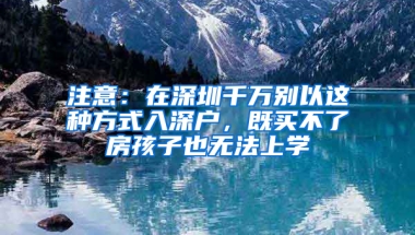 注意：在深圳千萬別以這種方式入深戶，既買不了房孩子也無法上學(xué)