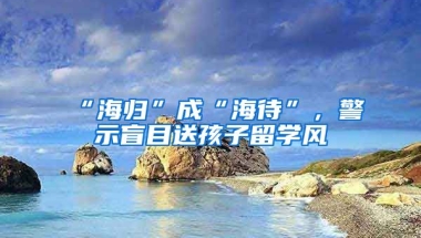 “海歸”成“海待”，警示盲目送孩子留學(xué)風(fēng)