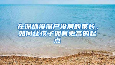 在深圳沒深戶沒房的家長，如何讓孩子擁有更高的起點(diǎn)