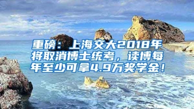 重磅：上海交大2018年將取消博士統(tǒng)考，讀博每年至少可拿4.9萬獎學(xué)金！