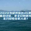 2020考研預(yù)報(bào)名35條血淚經(jīng)驗(yàn)，非全日制研究生只招收在職人員？