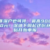 非深戶也可領(lǐng)，最高9000元！深圳下周起這份補(bǔ)貼開始申報