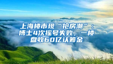 上海樓市現(xiàn)“搶房潮”：博士4次搖號(hào)失敗，一樓盤收60億認(rèn)籌金