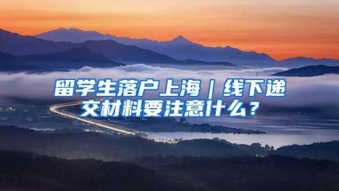 留學(xué)生落戶上海｜線下遞交材料要注意什么？