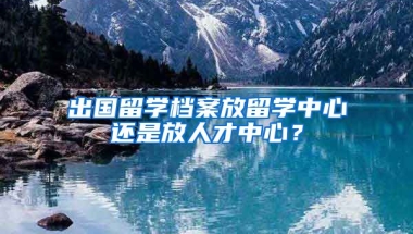 出國留學檔案放留學中心還是放人才中心？