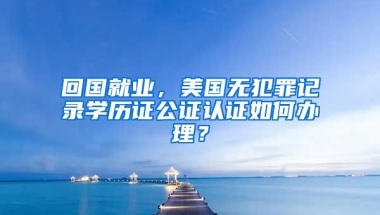 回國就業(yè)，美國無犯罪記錄學(xué)歷證公證認證如何辦理？