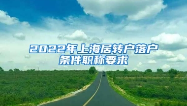 2022年上海居轉(zhuǎn)戶落戶條件職稱要求