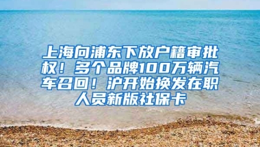 上海向浦東下放戶籍審批權(quán)！多個品牌100萬輛汽車召回！滬開始換發(fā)在職人員新版社保卡