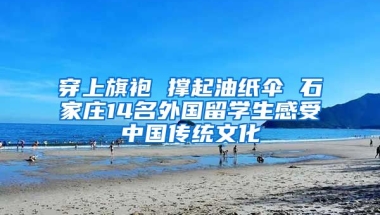 穿上旗袍 撐起油紙傘 石家莊14名外國留學(xué)生感受中國傳統(tǒng)文化