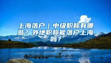 上海落戶｜中級職稱有哪些？外地職稱能落戶上海嗎？