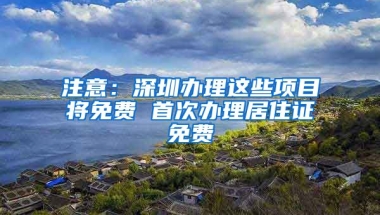 注意：深圳辦理這些項目將免費 首次辦理居住證免費