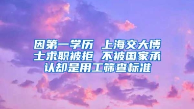 因第一學(xué)歷 上海交大博士求職被拒 不被國家承認(rèn)卻是用工篩查標(biāo)準(zhǔn)