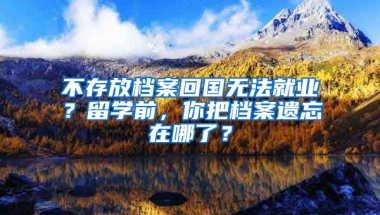 不存放檔案回國無法就業(yè)？留學(xué)前，你把檔案遺忘在哪了？