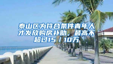 泰山區(qū)為符合條件青年人才發(fā)放購房補助，最高不超過15／10萬