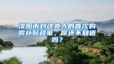 沈陽市對這類人的首次購房補(bǔ)貼政策，你還不知道嗎？