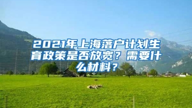 2021年上海落戶計(jì)劃生育政策是否放寬？需要什么材料？