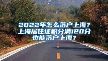 2022年怎么落戶上海？上海居住證積分滿120分也能落戶上海？