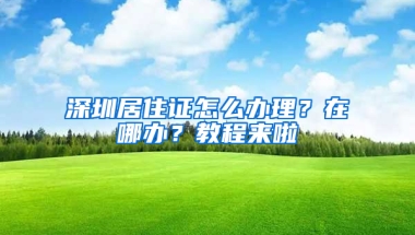 深圳居住證怎么辦理？在哪辦？教程來(lái)啦