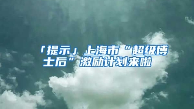 「提示」上海市“超級博士后”激勵計劃來啦