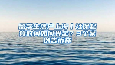 留學(xué)生落戶上海丨社保起算時(shí)間如何界定？3個(gè)案例告訴你