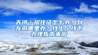 天河｜居住證怎么辦？到龍洞哪里辦？線上＋線下辦理指南來啦