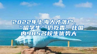 2022年上海人才落戶，“留學(xué)生”仍吃香，比國內(nèi)985名校生優(yōu)勢(shì)大