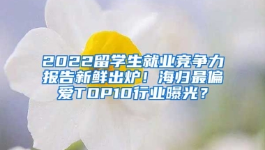 2022留學(xué)生就業(yè)競爭力報(bào)告新鮮出爐！海歸最偏愛TOP10行業(yè)曝光？