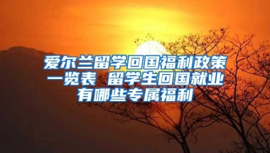 愛爾蘭留學(xué)回國福利政策一覽表 留學(xué)生回國就業(yè)有哪些專屬福利