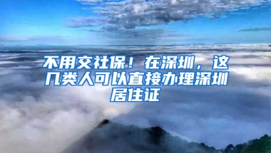 不用交社保！在深圳，這幾類(lèi)人可以直接辦理深圳居住證