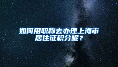 如何用職稱去辦理上海市居住證積分呢？