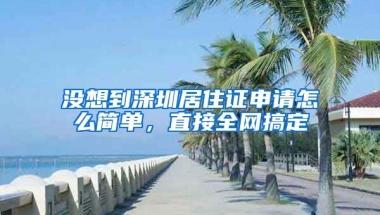 沒想到深圳居住證申請怎么簡單，直接全網(wǎng)搞定