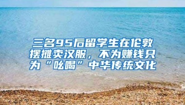 三名95后留學(xué)生在倫敦?cái)[攤賣漢服，不為賺錢只為“吆喝”中華傳統(tǒng)文化