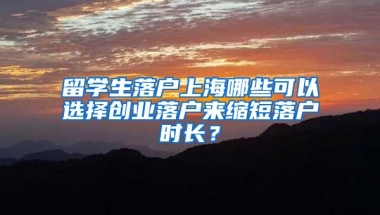 留學(xué)生落戶上海哪些可以選擇創(chuàng)業(yè)落戶來縮短落戶時長？