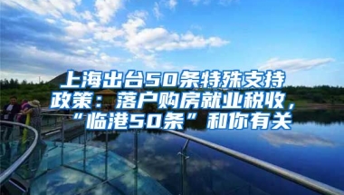 上海出臺(tái)50條特殊支持政策：落戶購房就業(yè)稅收，“臨港50條”和你有關(guān)→