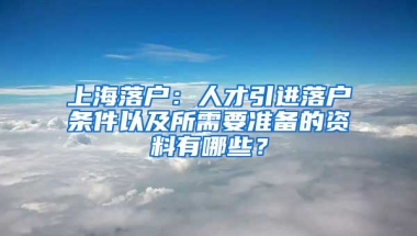 上海落戶：人才引進(jìn)落戶條件以及所需要準(zhǔn)備的資料有哪些？