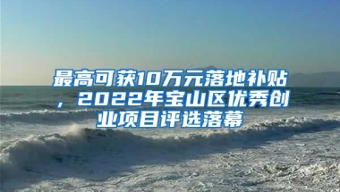 最高可獲10萬(wàn)元落地補(bǔ)貼，2022年寶山區(qū)優(yōu)秀創(chuàng)業(yè)項(xiàng)目評(píng)選落幕