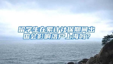 留學生在累計社保期間出國會影響落戶上海嗎？