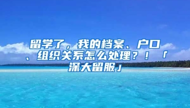 留學了，我的檔案、戶口、組織關系怎么處理？！「深大留服」