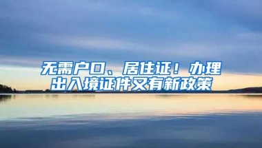 無需戶口、居住證！辦理出入境證件又有新政策