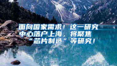 面向國家需求！這一研究中心落戶上海，將聚焦“芯片制造”等研究！