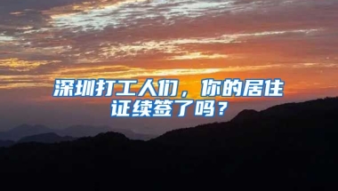 深圳打工人們，你的居住證續(xù)簽了嗎？