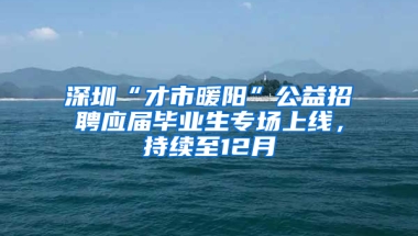 深圳“才市暖陽”公益招聘應(yīng)屆畢業(yè)生專場上線，持續(xù)至12月